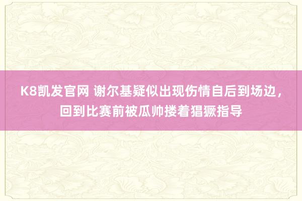 K8凯发官网 谢尔基疑似出现伤情自后到场边，回到比赛前被瓜帅搂着猖獗指导