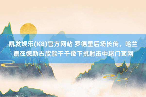 凯发娱乐(K8)官方网站 罗德里后场长传，哈兰德在德勒古欣能干干豫下挑射击中球门顶网