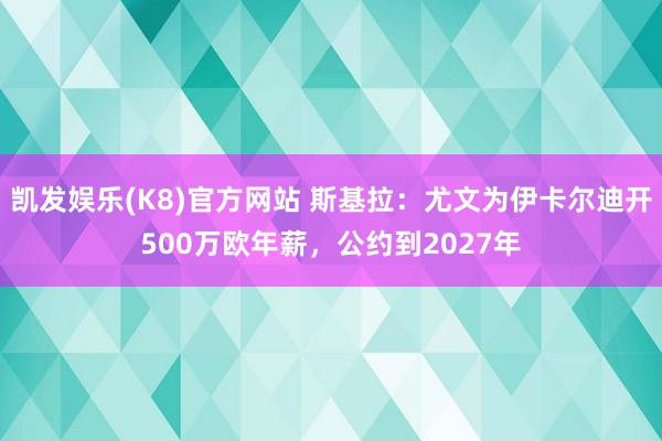 凯发娱乐(K8)官方网站 斯基拉：尤文为伊卡尔迪开500万欧年薪，公约到2027年