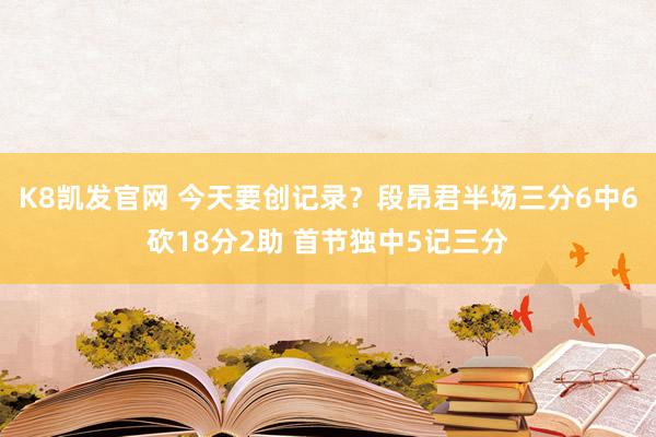 K8凯发官网 今天要创记录？段昂君半场三分6中6砍18分2助 首节独中5记三分