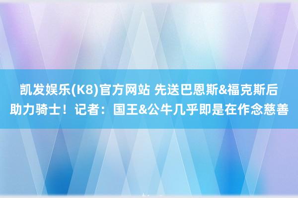 凯发娱乐(K8)官方网站 先送巴恩斯&福克斯后助力骑士！记者：国王&公牛几乎即是在作念慈善