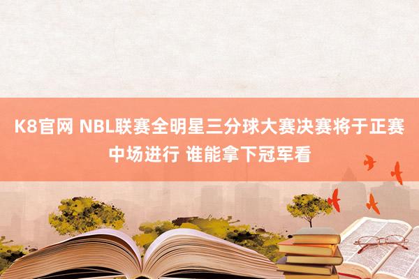 K8官网 NBL联赛全明星三分球大赛决赛将于正赛中场进行 谁能拿下冠军看