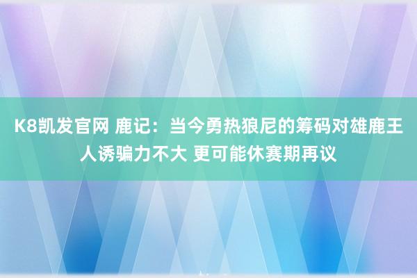 K8凯发官网 鹿记：当今勇热狼尼的筹码对雄鹿王人诱骗力不大 更可能休赛期再议