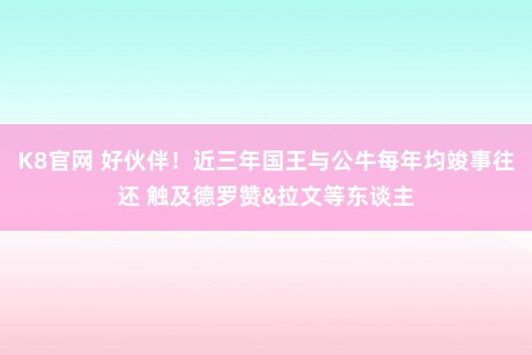 K8官网 好伙伴！近三年国王与公牛每年均竣事往还 触及德罗赞&拉文等东谈主