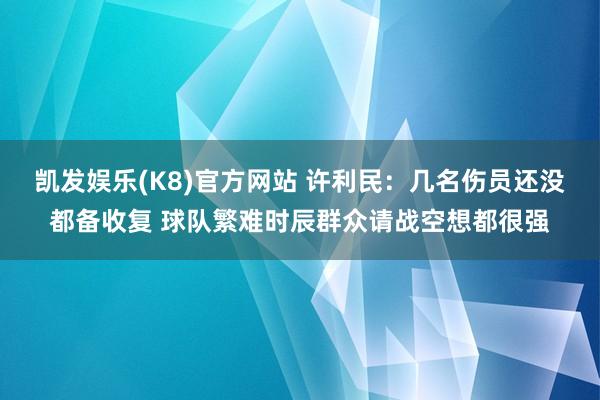凯发娱乐(K8)官方网站 许利民：几名伤员还没都备收复 球队繁难时辰群众请战空想都很强
