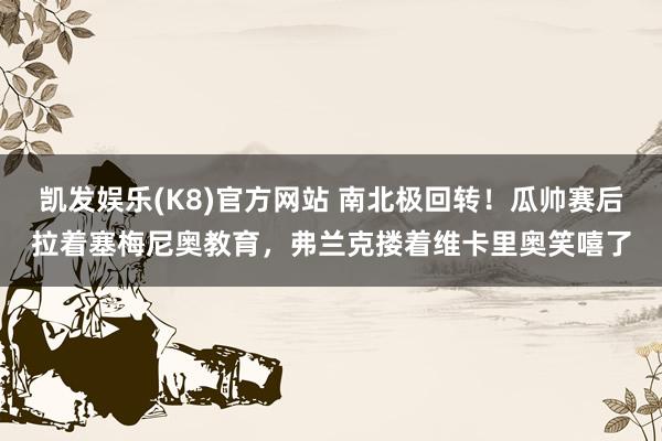 凯发娱乐(K8)官方网站 南北极回转！瓜帅赛后拉着塞梅尼奥教育，弗兰克搂着维卡里奥笑嘻了