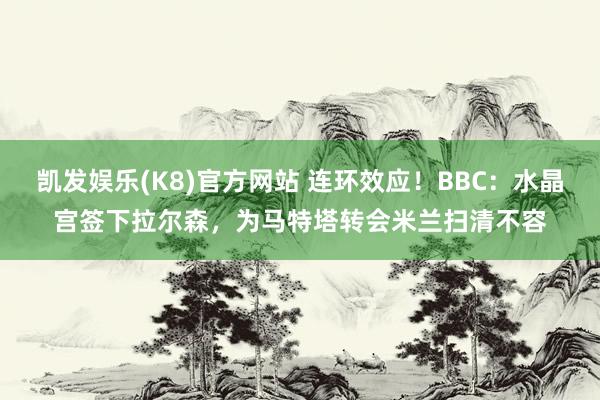 凯发娱乐(K8)官方网站 连环效应！BBC：水晶宫签下拉尔森，为马特塔转会米兰扫清不容