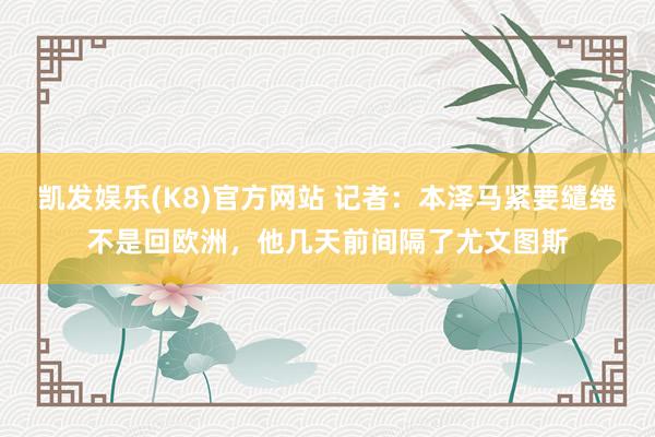 凯发娱乐(K8)官方网站 记者：本泽马紧要缱绻不是回欧洲，他几天前间隔了尤文图斯