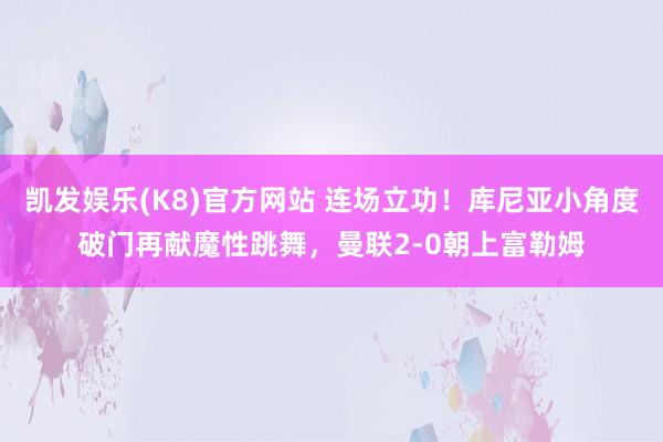 凯发娱乐(K8)官方网站 连场立功！库尼亚小角度破门再献魔性跳舞，曼联2-0朝上富勒姆