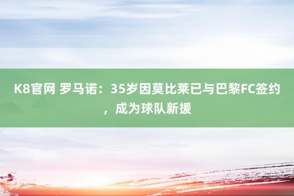 K8官网 罗马诺：35岁因莫比莱已与巴黎FC签约，成为球队新援