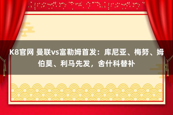 K8官网 曼联vs富勒姆首发：库尼亚、梅努、姆伯莫、利马先发，舍什科替补