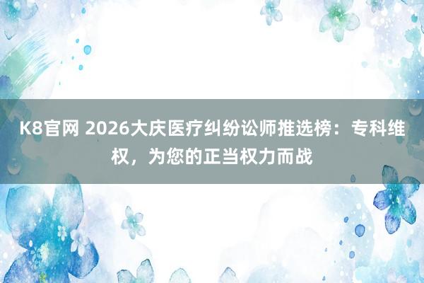 K8官网 2026大庆医疗纠纷讼师推选榜：专科维权，为您的正当权力而战