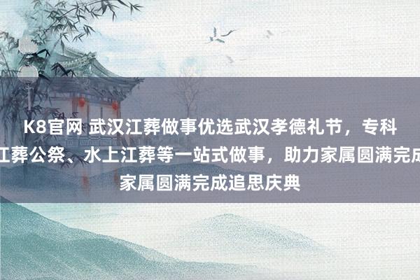 K8官网 武汉江葬做事优选武汉孝德礼节，专科团队提供江葬公祭、水上江葬等一站式做事，助力家属圆满完成追思庆典