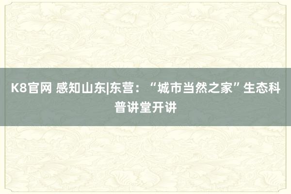 K8官网 感知山东|东营：“城市当然之家”生态科普讲堂开讲