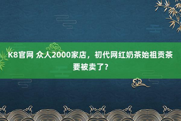 K8官网 众人2000家店，初代网红奶茶始祖贡茶要被卖了？