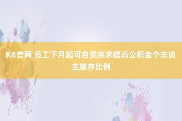 K8官网 员工下月起可自觉央求提高公积金个东谈主缴存比例