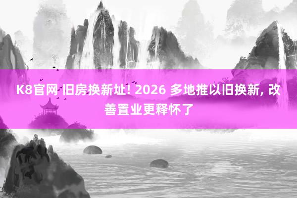 K8官网 旧房换新址! 2026 多地推以旧换新, 改善置业更释怀了