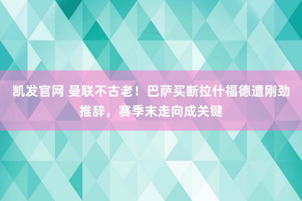 凯发官网 曼联不古老！巴萨买断拉什福德遭刚劲推辞，赛季末走向成关键