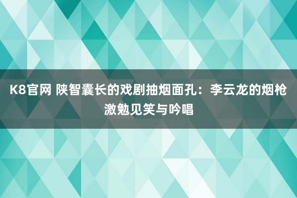 K8官网 陕智囊长的戏剧抽烟面孔：李云龙的烟枪激勉见笑与吟唱