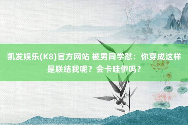 凯发娱乐(K8)官方网站 被男同学怼：你穿成这样是联结我呢？会卡哇伊吗？