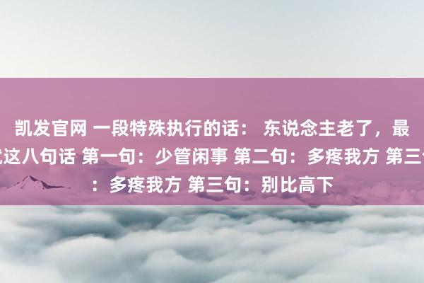 凯发官网 一段特殊执行的话： 东说念主老了，最智慧的活法就这八句话 第一句：少管闲事 第二句：多疼我方 第三句：别比高下