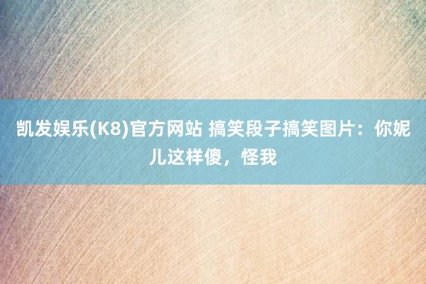 凯发娱乐(K8)官方网站 搞笑段子搞笑图片：你妮儿这样傻，怪我