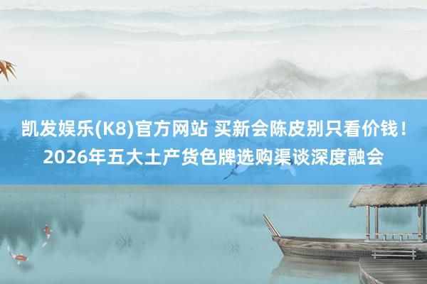 凯发娱乐(K8)官方网站 买新会陈皮别只看价钱！2026年五大土产货色牌选购渠谈深度融会