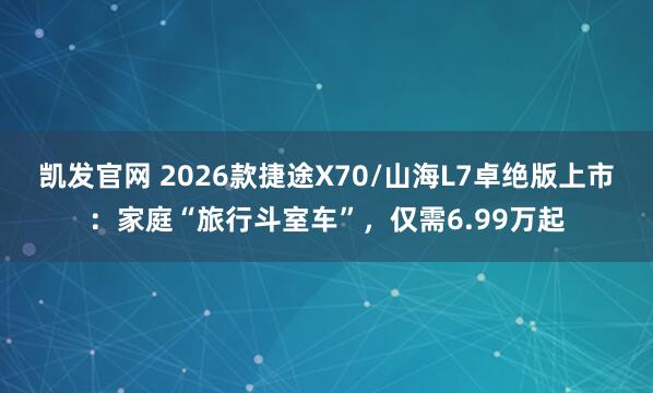 凯发官网 2026款捷途X70/山海L7卓绝版上市：家庭“旅行斗室车”，仅需6.99万起