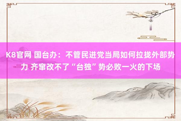 K8官网 国台办：不管民进党当局如何拉拢外部势力 齐窜改不了“台独”势必败一火的下场