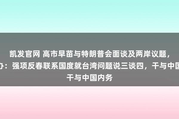 凯发官网 高市早苗与特朗普会面谈及两岸议题，国台办：强项反春联系国度就台湾问题说三谈四，干与中国内务