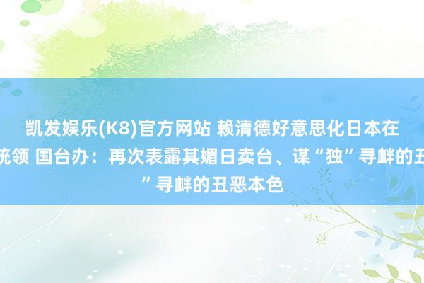 凯发娱乐(K8)官方网站 赖清德好意思化日本在台殖民统领 国台办：再次表露其媚日卖台、谋“独”寻衅的丑恶本色
