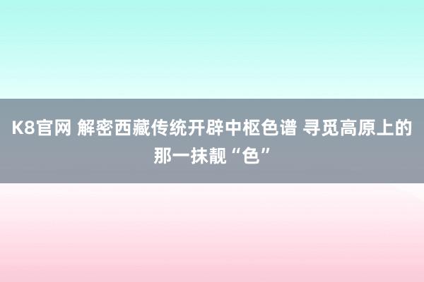 K8官网 解密西藏传统开辟中枢色谱 寻觅高原上的那一抹靓“色”