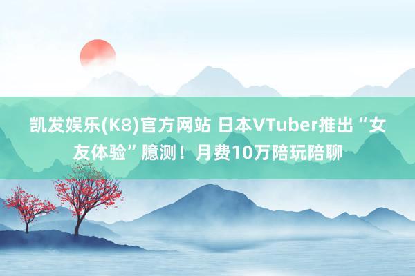 凯发娱乐(K8)官方网站 日本VTuber推出“女友体验”臆测！月费10万陪玩陪聊
