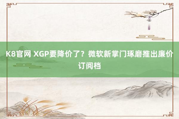 K8官网 XGP要降价了？微软新掌门琢磨推出廉价订阅档
