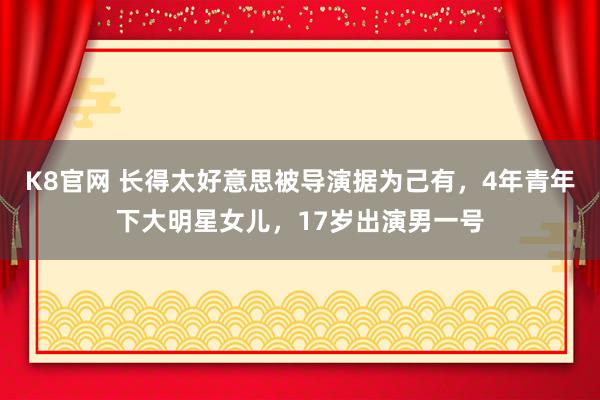 K8官网 长得太好意思被导演据为己有，4年青年下大明星女儿，17岁出演男一号