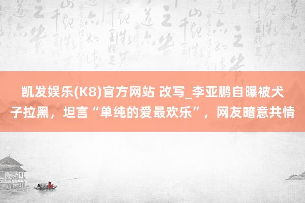 凯发娱乐(K8)官方网站 改写_李亚鹏自曝被犬子拉黑，坦言“单纯的爱最欢乐”，网友暗意共情