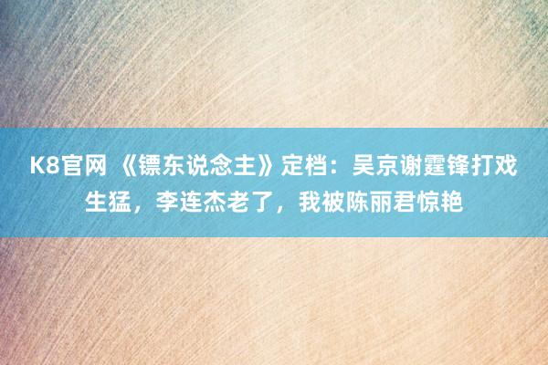 K8官网 《镖东说念主》定档：吴京谢霆锋打戏生猛，李连杰老了，我被陈丽君惊艳
