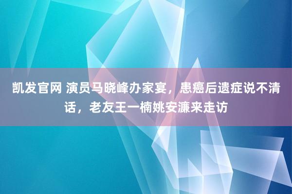 凯发官网 演员马晓峰办家宴，患癌后遗症说不清话，老友王一楠姚安濂来走访