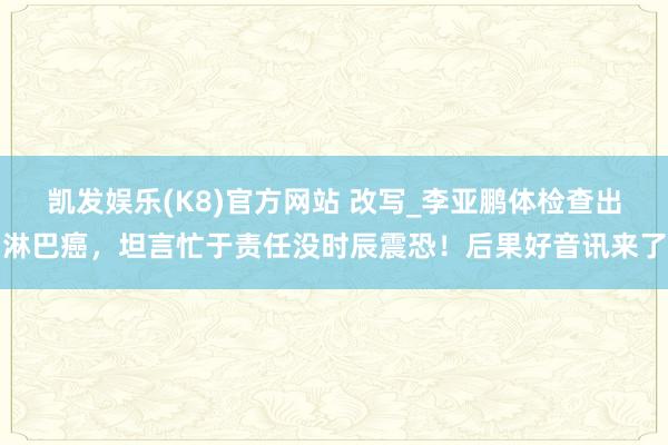 凯发娱乐(K8)官方网站 改写_李亚鹏体检查出淋巴癌，坦言忙于责任没时辰震恐！后果好音讯来了