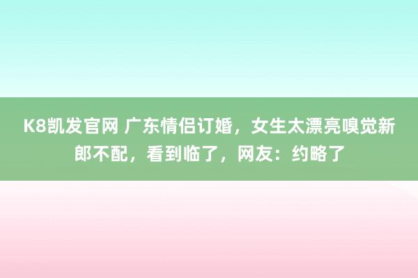K8凯发官网 广东情侣订婚，女生太漂亮嗅觉新郎不配，看到临了，网友：约略了