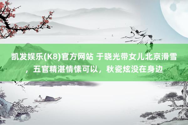 凯发娱乐(K8)官方网站 于晓光带女儿北京滑雪，五官精湛情愫可以，秋瓷炫没在身边