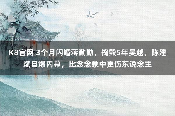 K8官网 3个月闪婚蒋勤勤，捣毁5年吴越，陈建斌自爆内幕，比念念象中更伤东说念主