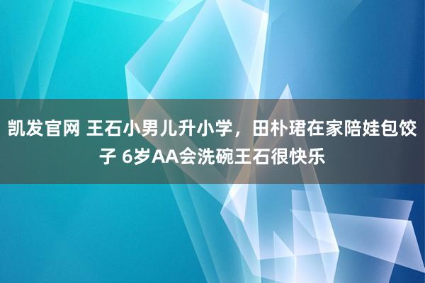 凯发官网 王石小男儿升小学，田朴珺在家陪娃包饺子 6岁AA会洗碗王石很快乐