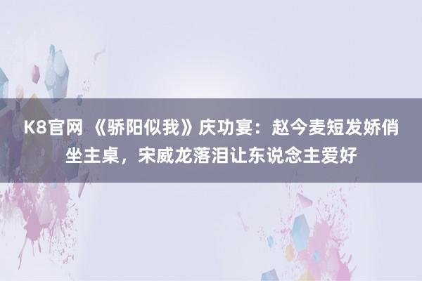 K8官网 《骄阳似我》庆功宴：赵今麦短发娇俏坐主桌，宋威龙落泪让东说念主爱好