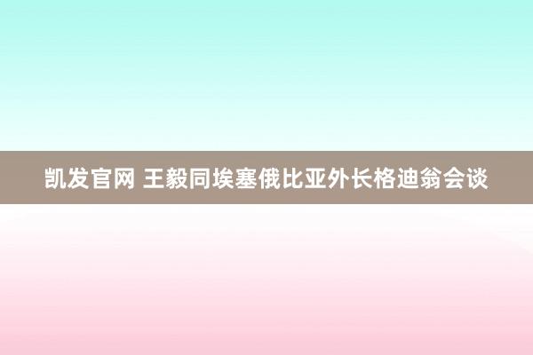 凯发官网 王毅同埃塞俄比亚外长格迪翁会谈