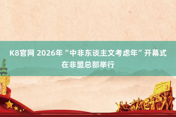 K8官网 2026年“中非东谈主文考虑年”开幕式在非盟总部举行