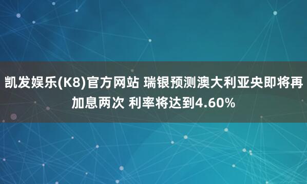 凯发娱乐(K8)官方网站 瑞银预测澳大利亚央即将再加息两次 利率将达到4.60%