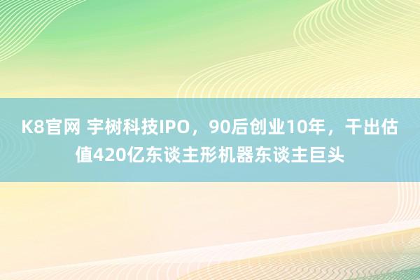 K8官网 宇树科技IPO，90后创业10年，干出估值420亿东谈主形机器东谈主巨头
