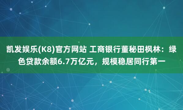 凯发娱乐(K8)官方网站 工商银行董秘田枫林：绿色贷款余额6.7万亿元，规模稳居同行第一
