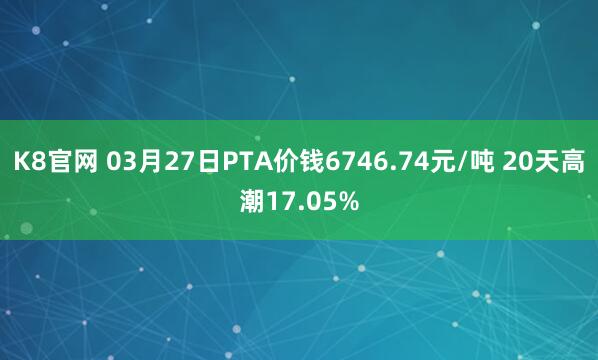 K8官网 03月27日PTA价钱6746.74元/吨 20天高潮17.05%